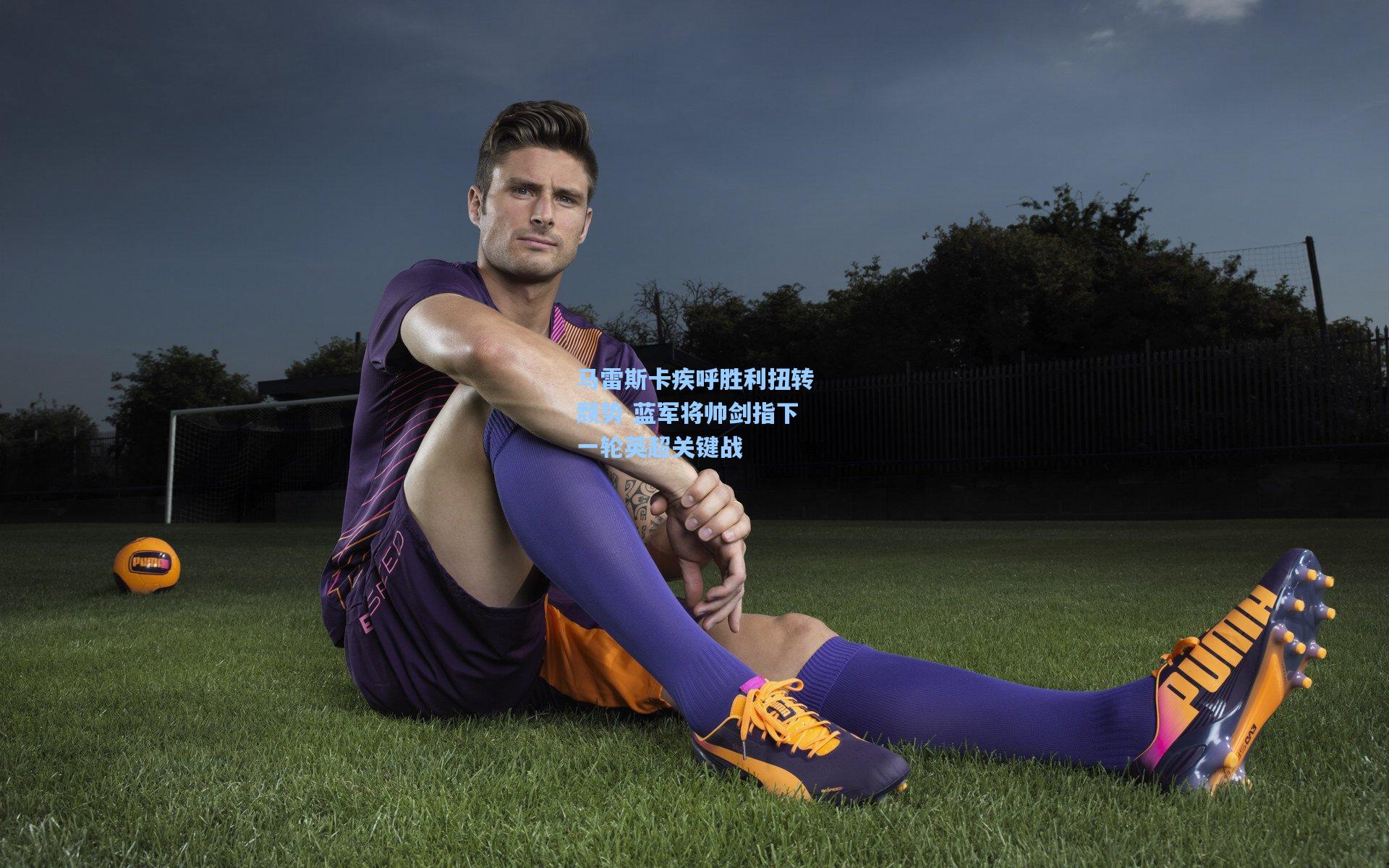 马雷斯卡疾呼胜利扭转颓势 蓝军将帅剑指下一轮英超关键战