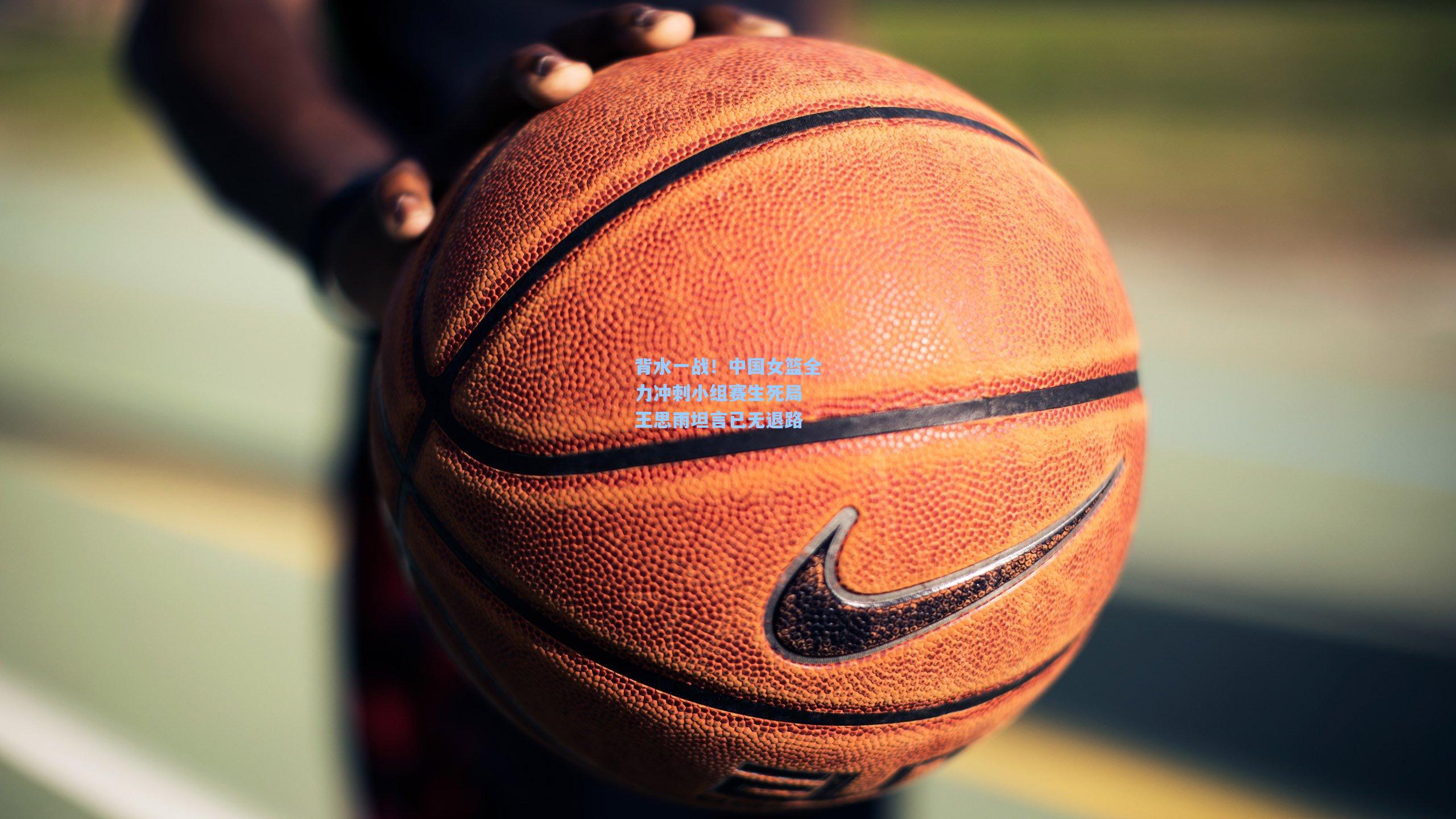 背水一战！中国女篮全力冲刺小组赛生死局 王思雨坦言已无退路